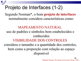 Projeto de Interfaces (1-2) Segundo Norman*, o bom  projeto de interfaces  normalmente considera características como: MAPEAMENTO NATURAL  uso de padrões e símbolos bem estabelecidos e conhecidos VISIBILIDADE DOS CONTROLES   considera o tamanho e a quantidade dos controles, bem como a proporção com relação ao espaço disponível *Donald, Norman.  The Design of Everyday Things . 1990 