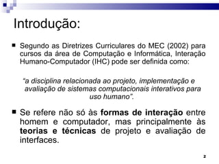 Introdução: Segundo as Diretrizes Curriculares do MEC (2002) para cursos da área de Computação e Informática, Interação Humano-Computador (IHC) pode ser definida como: “ a disciplina relacionada ao projeto, implementação e avaliação de sistemas computacionais interativos para uso humano”.  Se refere não só às  formas de interação  entre homem e computador, mas principalmente às  teorias e técnicas  de projeto e avaliação de interfaces.  