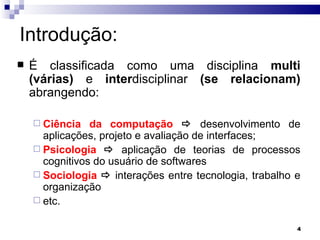 Introdução: É classificada como uma disciplina  multi (várias)  e  inter disciplinar  (se relacionam)  abrangendo:  Ciência da computação     desenvolvimento de aplicações, projeto e avaliação de interfaces; Psicologia      aplicação de teorias de processos cognitivos do usuário de softwares Sociologia     interações entre tecnologia, trabalho e organização etc. 