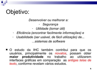 Objetivo: Desenvolver ou melhorar a: Segurança Utilidade (tornar útil) Eficiência (encontrar facilmente informações) e Usabilidade (ser usável, de fácil utilização) de... ...sistemas de software O estudo da IHC também contribui para que os usuários, principalmente os  novatos , possam obter  maior produtividade  no trabalho ao utilizarem interfaces gráficas em comparação  as  antigas telas de texto , conforme revelam vários estudos. 