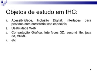 Objetos de estudo em IHC: Acessibilidade, Inclusão Digital: interfaces para pessoas com características especiais Usabilidade Web Computação Gráfica, Interfaces 3D: second life, java 3d, VRML. etc 