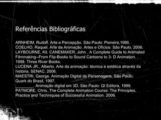 Referências Bibliográficas ARNHEIM, Rudolf. Arte e Percepção. São Paulo: Pioneira,1986. COELHO, Raquel. Arte da Animação. Artes e Ofícios: São Paulo, 2006. LAYBOURNE, Kit. CANEMAKER, John .  A Complete Guide to Animated Filmmaking--From Flip-Books to Sound Cartoons to 3- D Animation. 1998. Three River Books. LUCENA JR., Alberto. Arte da animação: técnica e estética através da história. SENAC, 2006. MAESTRI, George. Animação Digital de Personagens. São Paulo: Quark do Brasil, 1997. ________. Animação digital em 3D. São Paulo: QI Editora, 1999. PATMORE, Chris. The Complete Animation Course:  The Principles, Practice and Techniques of Successful Animation. 2006. 