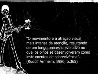 “ O movimento é a atração visual mais intensa da atenção, resultando de um longo processo evolutivo no qual os olhos se desenvolveram como instrumentos de sobrevivência”. (Rudolf Arnheim, 1986, p.365) 