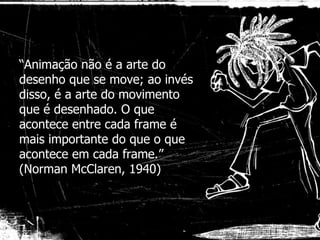 “ Animação não é a arte do desenho que se move; ao invés disso, é a arte do movimento que é desenhado. O que acontece entre cada frame é mais importante do que o que acontece em cada frame.” (Norman McClaren, 1940) 