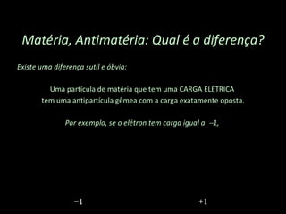 Existe uma diferença sutil e óbvia:  Uma partícula de matéria que tem uma CARGA ELÉTRICA  tem uma antipartícula gêmea com a carga exatamente oposta. Por exemplo, se o elétron tem carga igual a   1,  Matéria, Antimatéria: Qual é a diferença? − 1 +1 