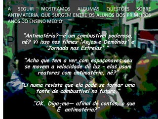 “ Antimatéria?—é um combustível poderoso, né? Vi isso nos filmes 'Anjos e Demônios' e 'Jornada nas Estrelas'.”  “ Acho que tem a ver com espaçonaves qeu se movem a velocidade da luz – elas usam reatores com antimatéria, né?” “ Li numa revista que ela pode se tornar uma fonte de combustível no futuro.” “ OK. Diga-me— afinal de contas, o que É  antimatéria?” “… onde podemos conseguir um pouco? O carro deve ficar muito mais veloz!” A SEGUIR MOSTRAMOS ALGUMAS QUESTÕES SOBRE ANTIMATÉRIA, QUE SURGEM ENTRE OS ALUNOS DOS PRIMEIROS ANOS DO ENSINO MÉDIO 