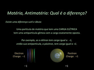 Existe uma diferença sutil e óbvia:  Uma partícula de matéria que tem uma CARGA ELÉTRICA  tem uma antipartícula gêmea com a carga exatamente oposta. Por exemplo, se o elétron tem carga igual a   1,  então sua antipartícula, o pósitron, tem carga igual a   1.  Matéria, Antimatéria: Qual é a diferença? − 1 +1 Electron Charge:   1 Positron Charge:   1 