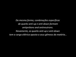 Da mesma forma, combinações específicas  de quarks anti-up e anti-down formam antiprótons and antineutrons.  Novamente, os quarks anti-up e anti-down  tem a carga elétrica oposta a seus gêmeos da matéria… 