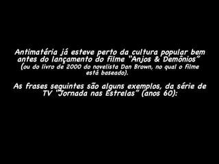 Antimatéria já esteve perto da cultura popular bem antes do lançamento do filme “Anjos & Demônios”  ( ou do livro de 2000 do novelista Dan Brown, no qual o filme está baseado).  As frases seguintes são alguns exemplos, da série de TV “Jornada nas Estrelas” (anos 60): 