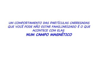 UM COMPORTAMENTO DAS PARTÍCULAS CARREGADAS QUE VOCÊ PODE NÃO ESTAR FAMILIARIZADO É O QUE ACONTECE COM ELAS  NUM CAMPO MAGNÉTICO 