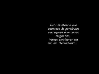 Para mostrar o que acontece às partículas carregadas num campo magnético,  Vamos considerar um imã em “ferradura”...  