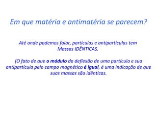 Em que matéria e antimatéria se parecem? Até onde podemos falar, partículas e antipartículas tem  Massas IDÊNTICAS.  (O fato de que  o módulo  da deflexão de uma partícula e sua antipartícula pelo campo magnético  é igual , é uma indicação de que suas massas são idênticas. 