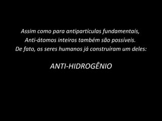 Assim como para antipartículas fundamentais,  Anti-átomos inteiros também são possíveis.  De fato, os seres humanos já construíram um deles: ANTI-HIDROGÊNIO 