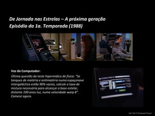 De Jornada nas Estrelas – A próxima geração Episódio da 1a. Temporada (1988) Voz do Computador: Última questão do teste hipermídico de física: “Se tanques de matéria e antimatéria numa espaçonave intergaláctica estão 90% vazios, calcule a taxa de mistura necessária para alcançar a base estelar, distante 100 anos-luz, numa velocidade warp 8”. Comece agora. Star Trek © Paramount Pictures 