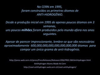 No CERN em 1995,  foram construídos os primeiros átomos de ANTI-HIDROGÊNIO.  Desde a produção inicial em 1995 de apenas poucos átomos em 3 semanas,  uns poucos  milhões  foram produzidos pelo mundo afora nos anos seguintes. Apesar de parecer impressionante, lembre-se que são necessários aproximadamente  600,000,000,000,000,000,000,000   átomos  para compor um único grama de anti-hidrogênio. http://press.web.cern.ch/press/PressReleases/Releases1996/PR01.96EAntiHydrogen.html Antihydrogen Atoms Made At Cern http://cool-antihydrogen.web.cern.ch/cool-antihydrogen/ 