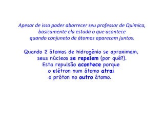 Apesar de isso poder aborrecer seu professor de Química, basicamente ela estuda o que acontece quando conjuneto de átomos aparecem juntos. Quando 2 átomos de hidrogênio se aproximam,  seus núcleos  se repelem  (por quê?). Esta repulsão  acontece  porque  o elétron num átomo  atrai   o próton no  outro  átomo.  