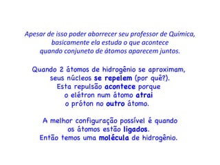 Apesar de isso poder aborrecer seu professor de Química, basicamente ela estuda o que acontece quando conjuneto de átomos aparecem juntos. Quando 2 átomos de hidrogênio se aproximam,  seus núcleos  se repelem  (por quê?). Esta repulsão  acontece  porque  o elétron num átomo  atrai   o próton no  outro  átomo.  A melhor configuração possível é quando os átomos estão  ligados .  Então temos uma  molécula  de hidrogênio.  