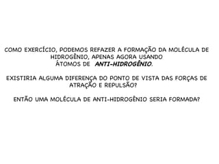 COMO EXERCÍCIO, PODEMOS REFAZER A FORMAÇÃO DA MOLÉCULA DE HIDROGÊNIO, APENAS AGORA USANDO ÁTOMOS DE  ANTI-HIDROGÊNIO .  EXISTIRIA ALGUMA DIFERENÇA DO PONTO DE VISTA DAS FORÇAS DE ATRAÇÃO E REPULSÃO?  ENTÃO UMA MOLÉCULA DE ANTI-HIDROGÊNIO SERIA FORMADA? 
