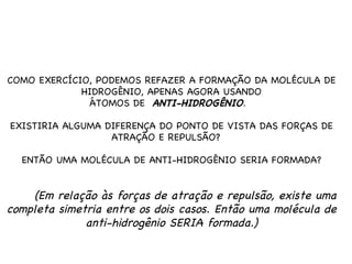 COMO EXERCÍCIO, PODEMOS REFAZER A FORMAÇÃO DA MOLÉCULA DE HIDROGÊNIO, APENAS AGORA USANDO ÁTOMOS DE  ANTI-HIDROGÊNIO .  EXISTIRIA ALGUMA DIFERENÇA DO PONTO DE VISTA DAS FORÇAS DE ATRAÇÃO E REPULSÃO?  ENTÃO UMA MOLÉCULA DE ANTI-HIDROGÊNIO SERIA FORMADA? (Em relação às forças de atração e repulsão, existe uma completa simetria entre os dois casos. Então uma molécula de anti-hidrogênio SERIA formada.) 