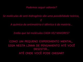 Podemos seguir adiante? Se moléculas de anti-hidrogênio são uma possibilidade teórica,  E  A química da antimatéria é idêntica à da matéria… Então que tal moléculas CADA VEZ MAIORES? COMO UM PEQUENO EXPERIMENTO MENTAL,  SIGA NESTA LINHA DE PENSAMENTO ATÉ VOCẼ DESISTIR… ATÉ ONDE VOCÊ PODE CHEGAR? 
