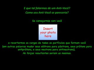 E que tal falarmos de um Anti-Você? Como seu Anti-Você se pareceria? Se começarmos com você e revertermos as cargas de todas as partículas que formam você (em outras palavras mudar seus elétrons para pósitrons, seus prótons para antiprótons, e seus neutrons para antineutrons),  As forças resultantes seriam as mesmas. Insert your photo here 