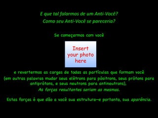 E que tal falarmos de um Anti-Você? Como seu Anti-Você se pareceria? Se começarmos com você e revertermos as cargas de todas as partículas que formam você (em outras palavras mudar seus elétrons para pósitrons, seus prótons para antiprótons, e seus neutrons para antineutrons),  As forças resultantes seriam as mesmas. Estas forças é que dão a você sua estrutura—e portanto, sua  aparência. Insert your photo here 