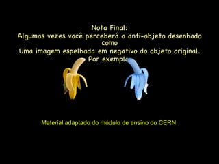 Nota Final: Algumas vezes você perceberá o anti-objeto desenhado como Uma imagem espelhada em negativo do objeto original. Por exemplo: Material adaptado do módulo de ensino do CERN  BANANA ANTI-BANANA 