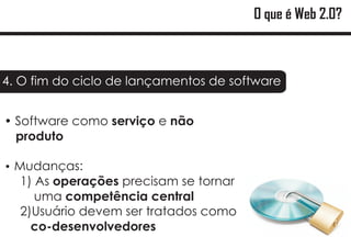 O que é Web 2.0?



4. O fim do ciclo de lançamentos de software


?como serviço e não
Software
produto

Mudanças:
?
  1) As operações precisam se tornar
     uma competência central
  2)Usuário devem ser tratados como
    co-desenvolvedores
 