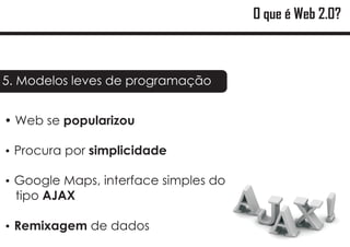 O que é Web 2.0?



5. Modelos leves de programação


?
Web se popularizou

? por simplicidade
Procura

? Maps, interface simples do
Google
 tipo AJAX

Remixagem de dados
?
 