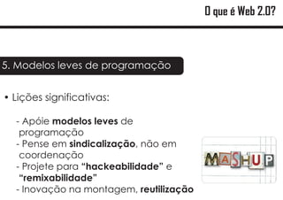 O que é Web 2.0?



5. Modelos leves de programação


?
Lições significativas:

  - Apóie modelos leves de
   programação
  - Pense em sindicalização, não em
   coordenação
  - Projete para “hackeabilidade” e
   “remixabilidade”
  - Inovação na montagem, reutilização
 