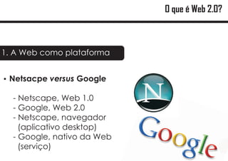 O que é Web 2.0?



1. A Web como plataforma


? versus Google
Netsacpe

  - Netscape, Web 1.0
  - Google, Web 2.0
  - Netscape, navegador
    (aplicativo desktop)
  - Google, nativo da Web
    (serviço)
 