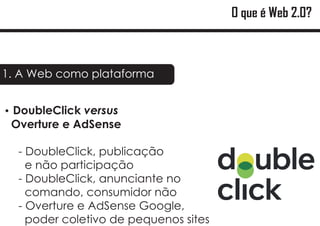 O que é Web 2.0?



1. A Web como plataforma


DoubleClick versus
?
 Overture e AdSense

  - DoubleClick, publicação
    e não participação
  - DoubleClick, anunciante no
    comando, consumidor não
  - Overture e AdSense Google,
    poder coletivo de pequenos sites
 