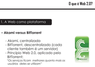 O que é Web 2.0?



1. A Web como plataforma


Akami versus BitTorrent
?

  - Akami, centralizada
  - BitTorrent, descentralizado (cada
    cliente também é um servidor)
  - Princípio Web 2.0, aplicado pelo
    BitTorrent:
   “Os serviços ficam melhores quanto mais os
    usuários deles se utilizam”
 