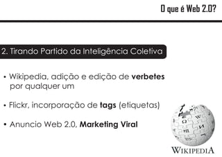 O que é Web 2.0?



2. Tirando Partido da Inteligência Coletiva


Wikipedia, adição e edição de verbetes
?
  por qualquer um

Flickr, incorporação de tags (etiquetas)
?

?
Anuncio Web 2.0, Marketing Viral
 