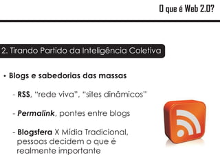 O que é Web 2.0?



2. Tirando Partido da Inteligência Coletiva


?sabedorias das massas
Blogs e

   - RSS, “rede viva”, “sites dinâmicos”

   - Permalink, pontes entre blogs

   - Blogsfera X Mídia Tradicional,
     pessoas decidem o que é
     realmente importante
 