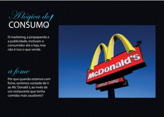 A lógica do
CONSUMO                !
O marketing, a propapanda e
a publicidade, motivam o
consumidor até o loja, mas
não é isso o que vende.




a fome
Por que quando estamos com
fome, sentimos vontade de ir
ao Mc`Donald`s, ao invés de
um restaurante que tenha
comidas mais saudáveis?
 