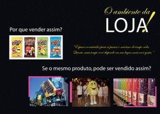 !
                                              O ambiente da
Por que vender assim?                           LOJA
                        “Espaços construidos para se passar o máximo de tempo neles
                        Quanto mais tempo você dispende em um lugar,mais você gasta.”


            Se o mesmo produto, pode ser vendido assim?
 