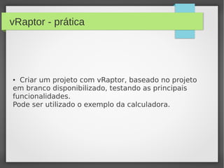 vRaptor - prática
● Criar um projeto com vRaptor, baseado no projeto
em branco disponibilizado, testando as principais
funcionalidades.
Pode ser utilizado o exemplo da calculadora.
 