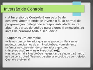 Inversão de Controle
● A Inversão de Controle é um padrão de
desenvolvimento onde se inverte o fluxo normal de
programação, delegando a responsabilidade sobre
algumas partes do código para alguns frameworks ao
invés de criarmos toda a sequência.
● Supomos um exemplo:
→ Temos um controlador que salva produtos. Para salvar
produtos precisamos de um ProdutoDao. Normalmente
faríamos no construtor do controlador algo como
this.produtoDao = new ProdutoDao();
Mas, e se um dia ProdutoDao necessitar de algum parâmetro
no seu construtor? Teremos de alterar o código do controlador.
Qual é o problema?
 