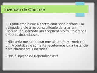 Inversão de Controle
● O problema é que o controlador sabe demais. Foi
delegada a ele a responsabilidade de criar um
ProdutoDao, gerando um acoplamento muito grande
entre as duas classes.
● Não seria melhor deixar que algum framework crie
um ProdutoDao e somente recebermos uma instância
para chamar seus métodos?
● Isso é Injeção de Dependências!!
 