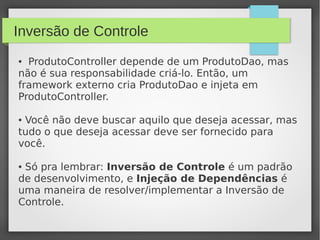 Inversão de Controle
● ProdutoController depende de um ProdutoDao, mas
não é sua responsabilidade criá-lo. Então, um
framework externo cria ProdutoDao e injeta em
ProdutoController.
● Você não deve buscar aquilo que deseja acessar, mas
tudo o que deseja acessar deve ser fornecido para
você.
● Só pra lembrar: Inversão de Controle é um padrão
de desenvolvimento, e Injeção de Dependências é
uma maneira de resolver/implementar a Inversão de
Controle.
 