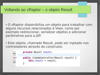 Voltando ao vRaptor – o objeto Result
● O vRaptor disponibiliza um objeto para trabalhar com
alguns recursos relacionados à View, como por
exemplo redirecionar, serializar objetos e adicionar
parâmetros para a JSP.
● Este objeto, chamado Result, pode ser injetado nos
controladores através do construtor.
 