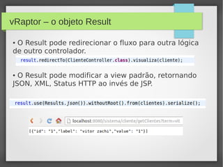 vRaptor – o objeto Result
● O Result pode redirecionar o fluxo para outra lógica
de outro controlador.
● O Result pode modificar a view padrão, retornando
JSON, XML, Status HTTP ao invés de JSP.
 
