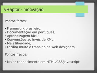 vRaptor - motivação
Pontos fortes:
● Framework brasileiro;
● Documentação em português;
● Aprendizagem fácil;
● Convenções ao invés de XML;
● Mais liberdade;
● Facilita muito o trabalho de web designers.
Pontos fracos:
● Maior conhecimento em HTML/CSS/Javascript;
 