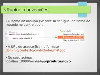 vRaptor - convenções
● O nome do arquivo JSP precisa ser igual ao nome do
método no controlador.
● A URL de acesso fica no formato
domínio/contexto/controlador/método
● No caso acima:
localhost:8080/minhaApp/produto/novo
 