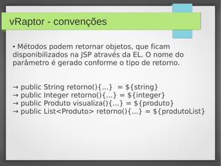 vRaptor - convenções
● Métodos podem retornar objetos, que ficam
disponibilizados na JSP através da EL. O nome do
parâmetro é gerado conforme o tipo de retorno.
→ public String retorno(){...} = ${string}
→ public Integer retorno(){...} = ${integer}
→ public Produto visualiza(){...} = ${produto}
→ public List<Produto> retorno(){...} = ${produtoList}
 