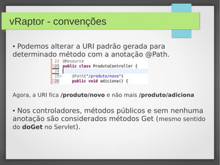 vRaptor - convenções
● Podemos alterar a URI padrão gerada para
determinado método com a anotação @Path.
Agora, a URI fica /produto/novo e não mais /produto/adiciona
● Nos controladores, métodos públicos e sem nenhuma
anotação são considerados métodos Get (mesmo sentido
do doGet no Servlet).
 