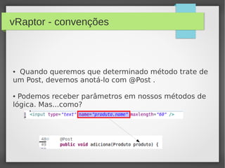 vRaptor - convenções
● Quando queremos que determinado método trate de
um Post, devemos anotá-lo com @Post .
● Podemos receber parâmetros em nossos métodos de
lógica. Mas...como?
 