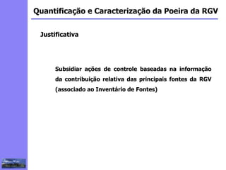 2
3
5
6
4
7
1
8
1
Quantificação e Caracterização da Poeira da RGV
Subsidiar ações de controle baseadas na informação
da contribuição relativa das principais fontes da RGV
(associado ao Inventário de Fontes)
Justificativa
 