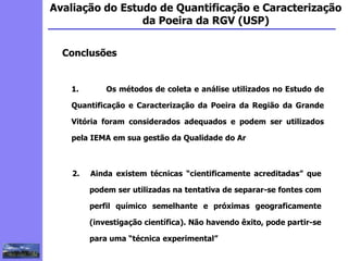 2
3
5
6
4
7
1
8
1
Avaliação do Estudo de Quantificação e Caracterização
da Poeira da RGV (USP)
Conclusões
1. Os métodos de coleta e análise utilizados no Estudo de
Quantificação e Caracterização da Poeira da Região da Grande
Vitória foram considerados adequados e podem ser utilizados
pela IEMA em sua gestão da Qualidade do Ar
2. Ainda existem técnicas “cientificamente acreditadas” que
podem ser utilizadas na tentativa de separar-se fontes com
perfil químico semelhante e próximas geograficamente
(investigação científica). Não havendo êxito, pode partir-se
para uma “técnica experimental”
 